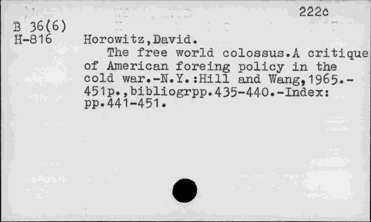 ﻿B 36(6) H-816
222c
Horowi tz,David.
The free world colossus.A critique of American foreing policy in the cold war.-N.Y.:Hill and Wang,1965.-451p.,bibliogrpp.435-440.-Index: pp.441-451.